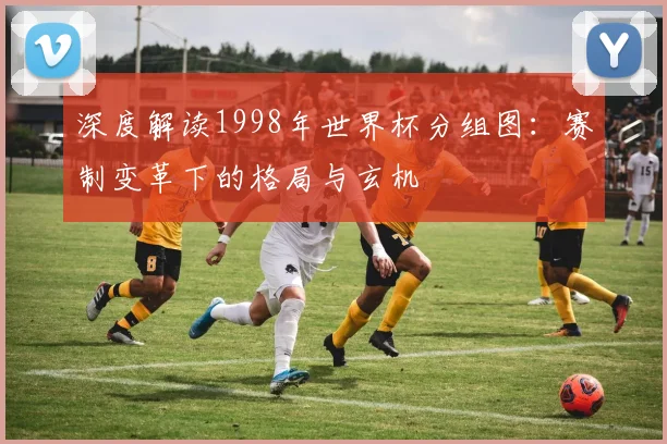 深度解读1998年世界杯分组图：赛制变革下的格局与玄机