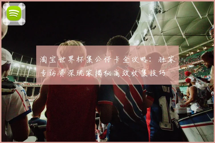 淘宝世界杯集公仔卡全攻略：独家专访资深玩家揭秘高效收集技巧