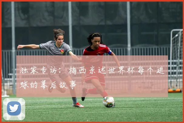 独家专访：梅西亲述世界杯每个进球的幕后故事