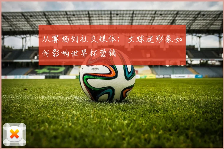 从赛场到社交媒体：女球迷形象如何影响世界杯营销