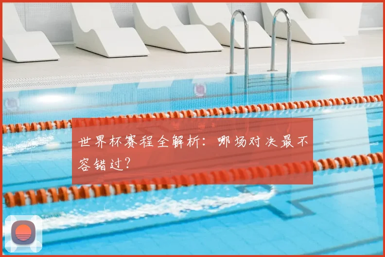 世界杯赛程全解析:哪场对决最不容错过?