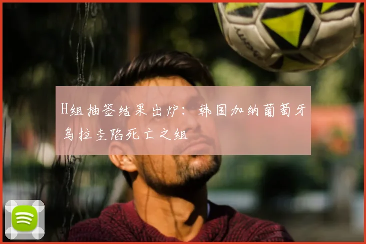H组抽签结果出炉：韩国加纳葡萄牙乌拉圭陷死亡之组