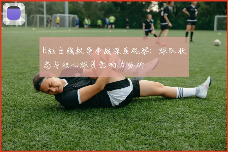 H组出线权争夺战深度观察:球队状态与核心球员影响力分析