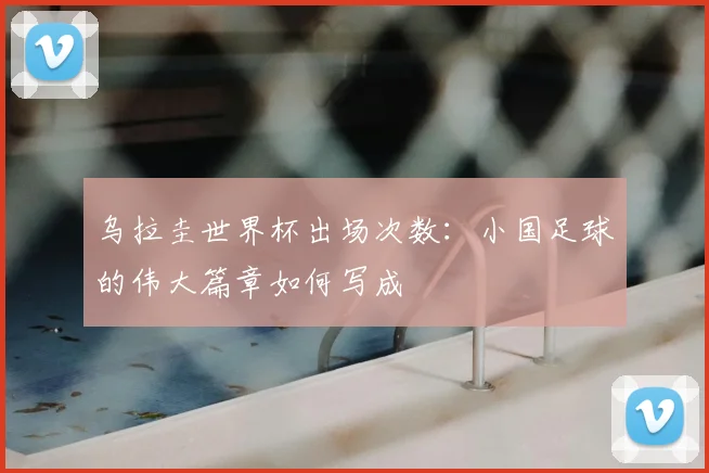 乌拉圭世界杯出场次数:小国足球的伟大篇章如何写成