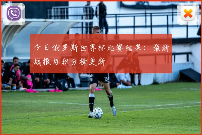 今日俄罗斯世界杯比赛结果:最新战报与积分榜更新