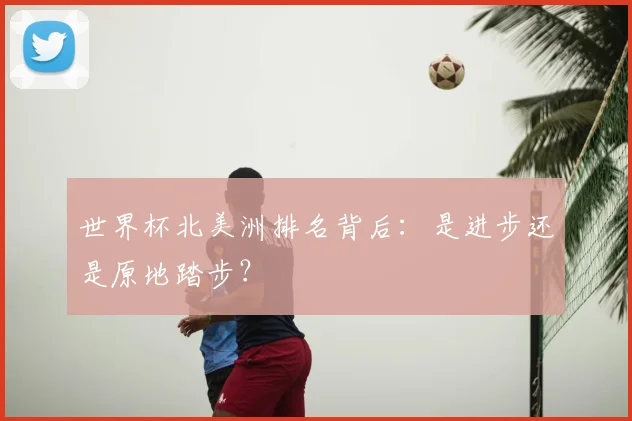 世界杯北美洲排名背后:是进步还是原地踏步?