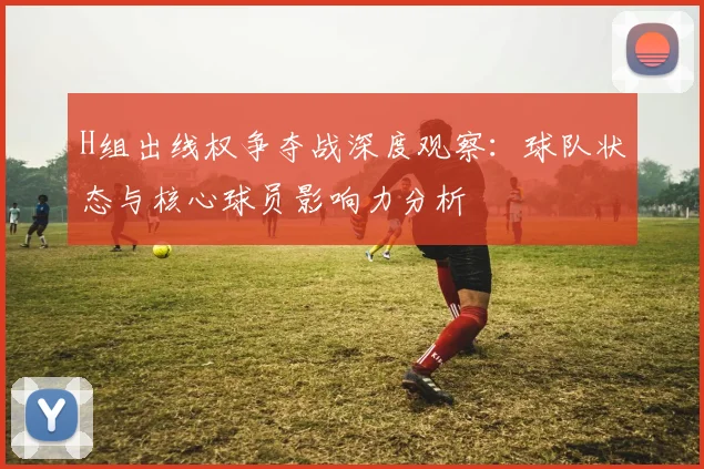 H组出线权争夺战深度观察:球队状态与核心球员影响力分析