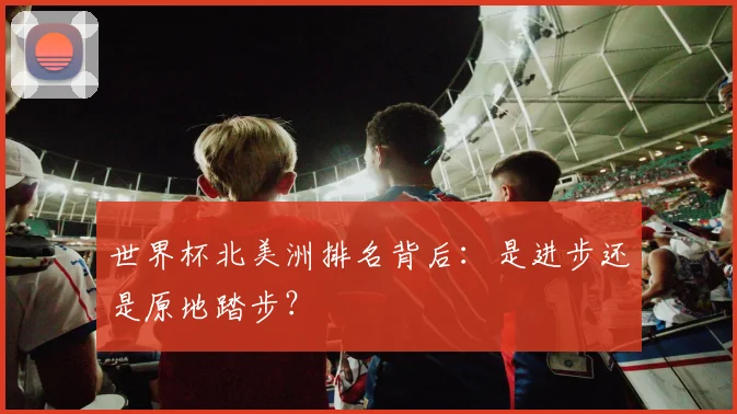 世界杯北美洲排名背后：是进步还是原地踏步？