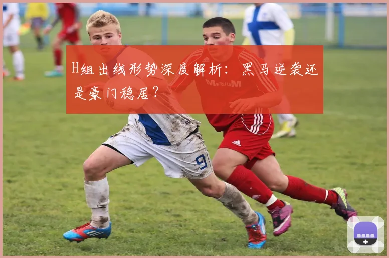 H组出线形势深度解析:黑马逆袭还是豪门稳居?