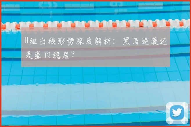 H组出线形势深度解析：黑马逆袭还是豪门稳居？